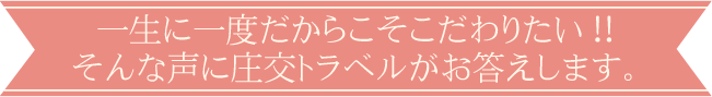 一生に一度だからこそこだわりたい!!そんな声に庄交トラベルがお答えします。